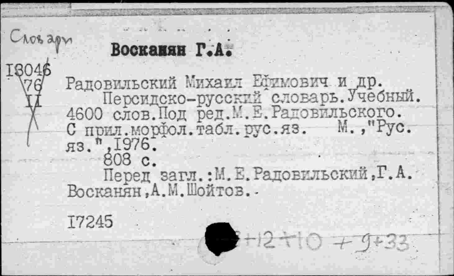 ﻿Воскаиян Г.А.
Радовильский Михаил Ефимович и др.
Персидско-русский словарь.Учебный. 4600 слов.Под ред.М.Е.Радовильского. С ппил.морфол.табл.иус.яз. М. ,"Рус. яз.п,197б:
808 с.
Перед загл.:М. Е.Радовильский ,Г. А. Восканян,А.М.Шойтов.-
17245